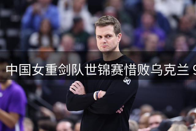 中国女重剑队世锦赛惜败乌克兰 9分差距止步十六强