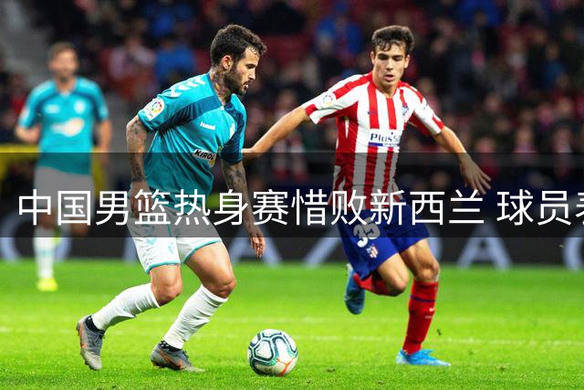 中国男篮热身赛惜败新西兰 球员表现优劣分明