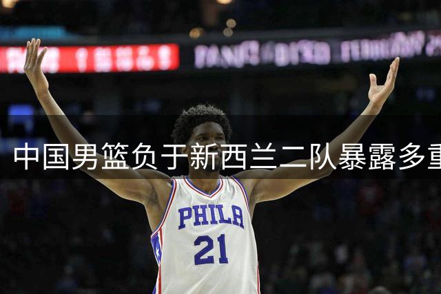中国男篮负于新西兰二队暴露多重隐患 王治郅点出致命短板