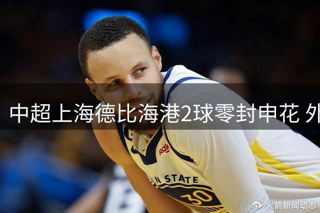 中超上海德比海港2球零封申花 外援双响锁定胜局