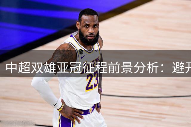 中超双雄亚冠征程前景分析：避开日本队成关键利好