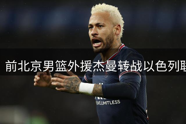 前北京男篮外援杰曼转战以色列联赛 新东家特拉维夫哈普尔迎来得分利器