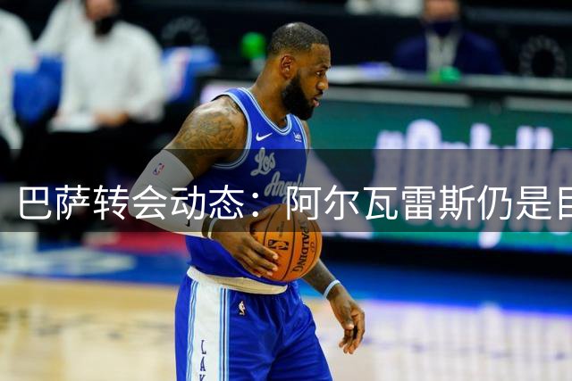 巴萨转会动态：阿尔瓦雷斯仍是目标，球员注册进展顺利
