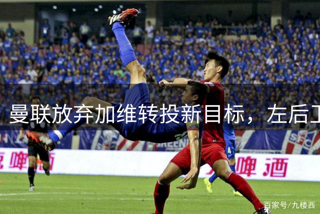 曼联放弃加维转投新目标，左后卫引援计划曝光