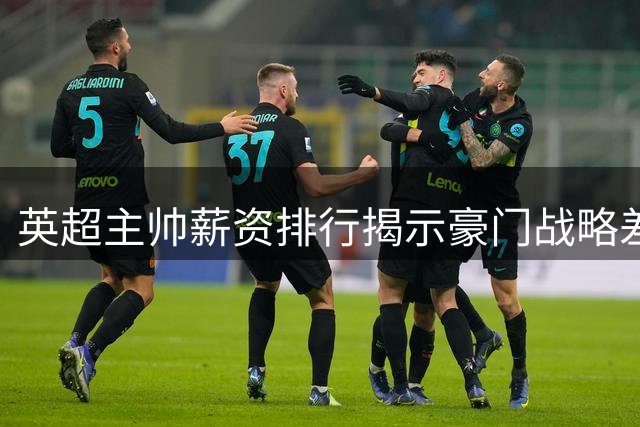 英超主帅薪资排行揭示豪门战略差异，首轮战局暗藏变数