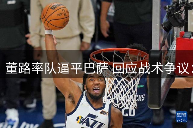 董路率队逼平巴萨 回应战术争议：殊途也能同归