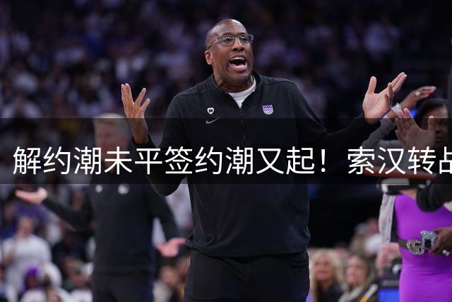 解约潮未平签约潮又起！索汉转战波特兰 勇士组建"回锅肉天团