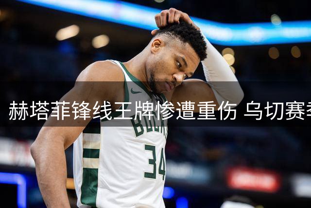 赫塔菲锋线王牌惨遭重伤 乌切赛季梦碎友谊赛