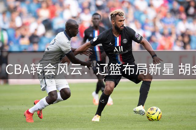 CBA转会风云：辽篮布局新星 胡金秋天价难寻下家