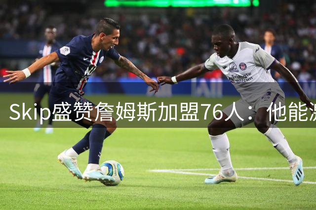 Skip盛赞詹姆斯加盟76人：他能激活"当代奥尼尔"恩比德